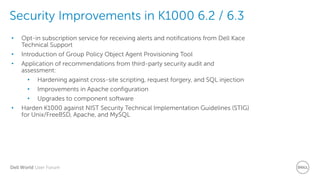 Dell World User Forum
Security Improvements in K1000 6.2 / 6.3
https://software.dell.com/docs/k
ace-k1000-systems-
management-appliance-best-
practices-for-a-secure-k1000-
deployment-technicalbrief-
15417.pdf
• Opt-in subscription service for receiving alerts and notifications from Dell Kace
Technical Support
• Introduction of Group Policy Object Agent Provisioning Tool
• Application of recommendations from third-party security audit and
assessment:
• Hardening against cross-site scripting, request forgery, and SQL injection
• Improvements in Apache configuration
• Upgrades to component software
• Harden K1000 against NIST Security Technical Implementation Guidelines (STIG)
for Unix/FreeBSD, Apache, and MySQL
 