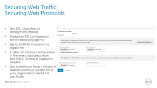 Dell World User Forum
Securing Web Traffic:
Securing Web Protocols
• Use SSL, regardless of
deployment choices
• Complete SSL configuration
before deploying agents
• Up to 2048 Bit encryption is
supported
• Enable SSH during configuration
in the event assistance from
Dell KACE Technical Support is
needed
• Use a certificate from a vendor in
trusted certificate vendor list or
your organization’s Root CA
certificate
 