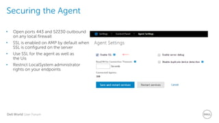 Dell World User Forum
Securing the Agent
• Open ports 443 and 52230 outbound
on any local firewall
• SSL is enabled on AMP by default when
SSL is configured on the server
• Use SSL for the agent as well as
the Uis
• Restrict LocalSystem administrator
rights on your endpoints
 