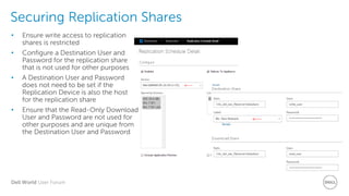 Dell World User Forum
Securing Replication Shares
• Ensure write access to replication
shares is restricted
• Configure a Destination User and
Password for the replication share
that is not used for other purposes
• A Destination User and Password
does not need to be set if the
Replication Device is also the host
for the replication share
• Ensure that the Read-Only Download
User and Password are not used for
other purposes and are unique from
the Destination User and Password
 
