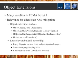 Object Extensions
   Many novelties in ECMA Script 5
   Relevance for client side XSS mitigation
       Object extensions such as
            Object.freeze() and Object.seal()
            Object.getOwnPropertyNames() - a lovely method!
            Object.defineProperty() / Object.defineProperties()
            Object.preventExtensions()
       Less relevant but still interesting
            Proxy Objects, useless since no host objects allowed...
            More meta-programming APIs
            Combinations with DOM Level 3 events
 