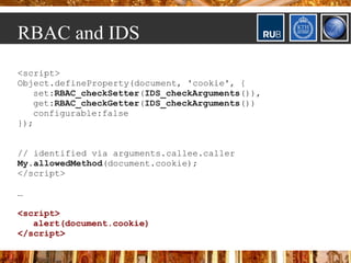 RBAC and IDS
<script>
Object.defineProperty(document, 'cookie', {
   set:RBAC_checkSetter(IDS_checkArguments()),
   get:RBAC_checkGetter(IDS_checkArguments())
   configurable:false
});


// identified via arguments.callee.caller
My.allowedMethod(document.cookie);
</script>

…

<script>
   alert(document.cookie)
</script>
 