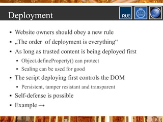 Deployment
   Website owners should obey a new rule
   „The order of deployment is everything“
   As long as trusted content is being deployed first
       Object.defineProperty() can protect
       Sealing can be used for good
   The script deploying first controls the DOM
       Persistent, tamper resistant and transparent
   Self-defense is possible
   Example →
 