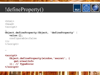 !defineProperty()
<html>
<head>
<script>
…
Object.defineProperty(Object, 'defineProperty' {
   value:[],
   configurable:false
});
</script>

…

<script>
   Object.defineProperty(window,'secret', {
      get:stealInfo
   }); // TypeError
</script>
 