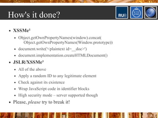 How's it done?
   XSSMe²
       Object.getOwnPropertyNames(window).concat(
          Object.getOwnPropertyNames(Window.prototype))
       document.write('<plaintext id=__doc>')
       document.implementation.createHTMLDocument()
   JSLR/XSSMe³
       All of the above
       Apply a random ID to any legitimate element
       Check against its existence
       Wrap JavaScript code in identifier blocks
       High security mode – server supported though
   Please, please try to break it!
 