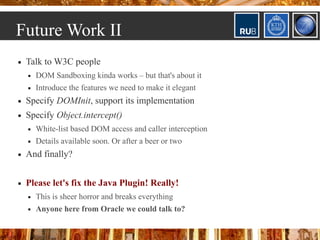Future Work II
   Talk to W3C people
       DOM Sandboxing kinda works – but that's about it
       Introduce the features we need to make it elegant
   Specify DOMInit, support its implementation
   Specify Object.intercept()
       White-list based DOM access and caller interception
       Details available soon. Or after a beer or two
   And finally?


   Please let's fix the Java Plugin! Really!
       This is sheer horror and breaks everything
       Anyone here from Oracle we could talk to?
 