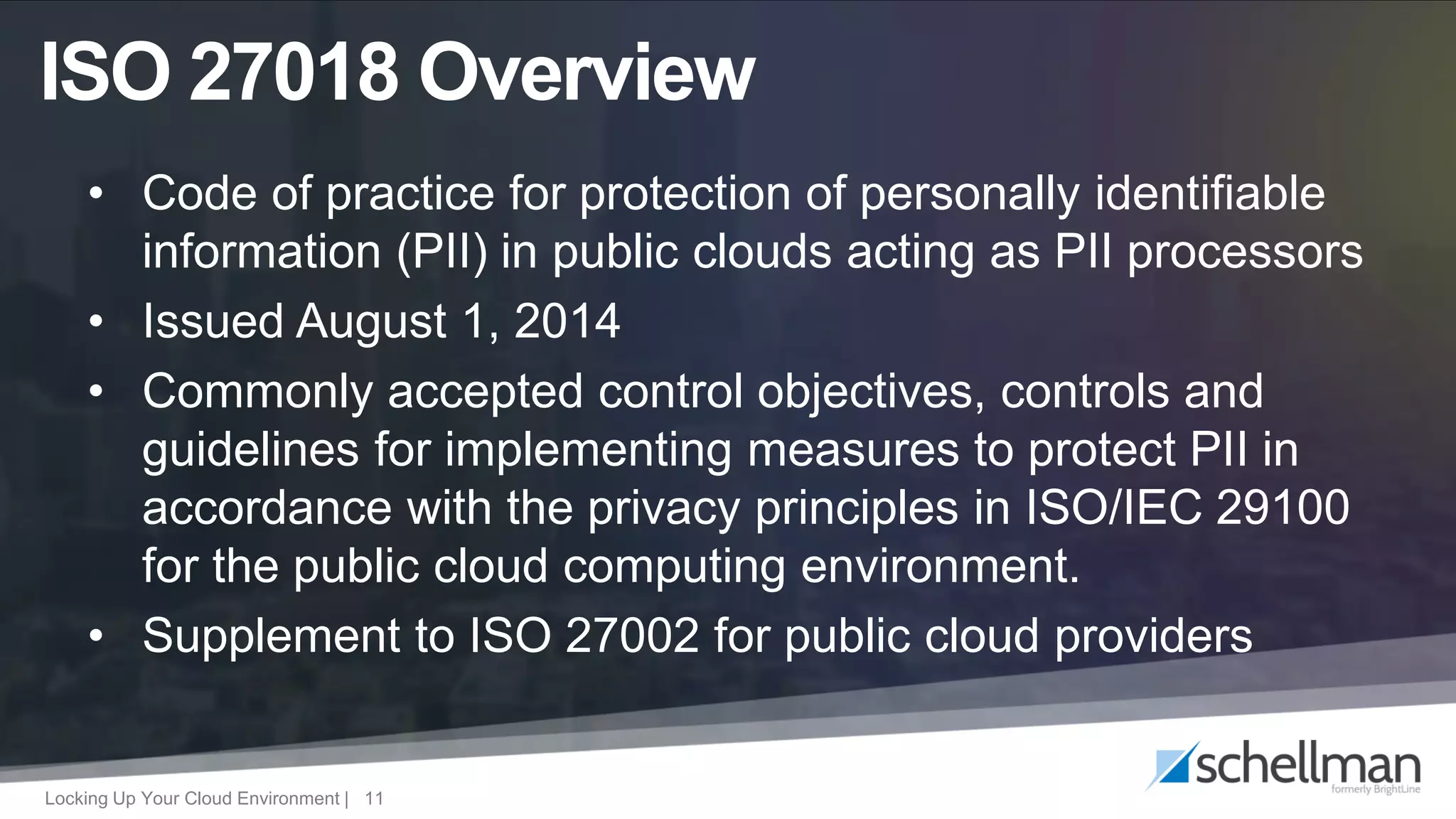 Locking Up Your Cloud Environment | 11
• Code of practice for protection of personally identifiable
information (PII) in public clouds acting as PII processors
• Issued August 1, 2014
• Commonly accepted control objectives, controls and
guidelines for implementing measures to protect PII in
accordance with the privacy principles in ISO/IEC 29100
for the public cloud computing environment.
• Supplement to ISO 27002 for public cloud providers
ISO 27018 Overview
 