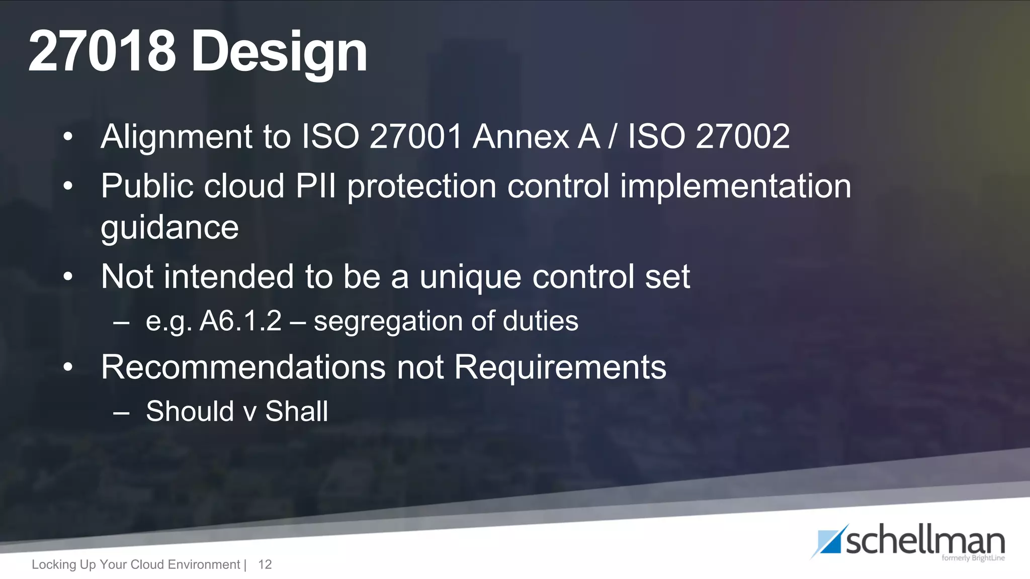 Locking Up Your Cloud Environment | 12
• Alignment to ISO 27001 Annex A / ISO 27002
• Public cloud PII protection control implementation
guidance
• Not intended to be a unique control set
– e.g. A6.1.2 – segregation of duties
• Recommendations not Requirements
– Should v Shall
27018 Design
 