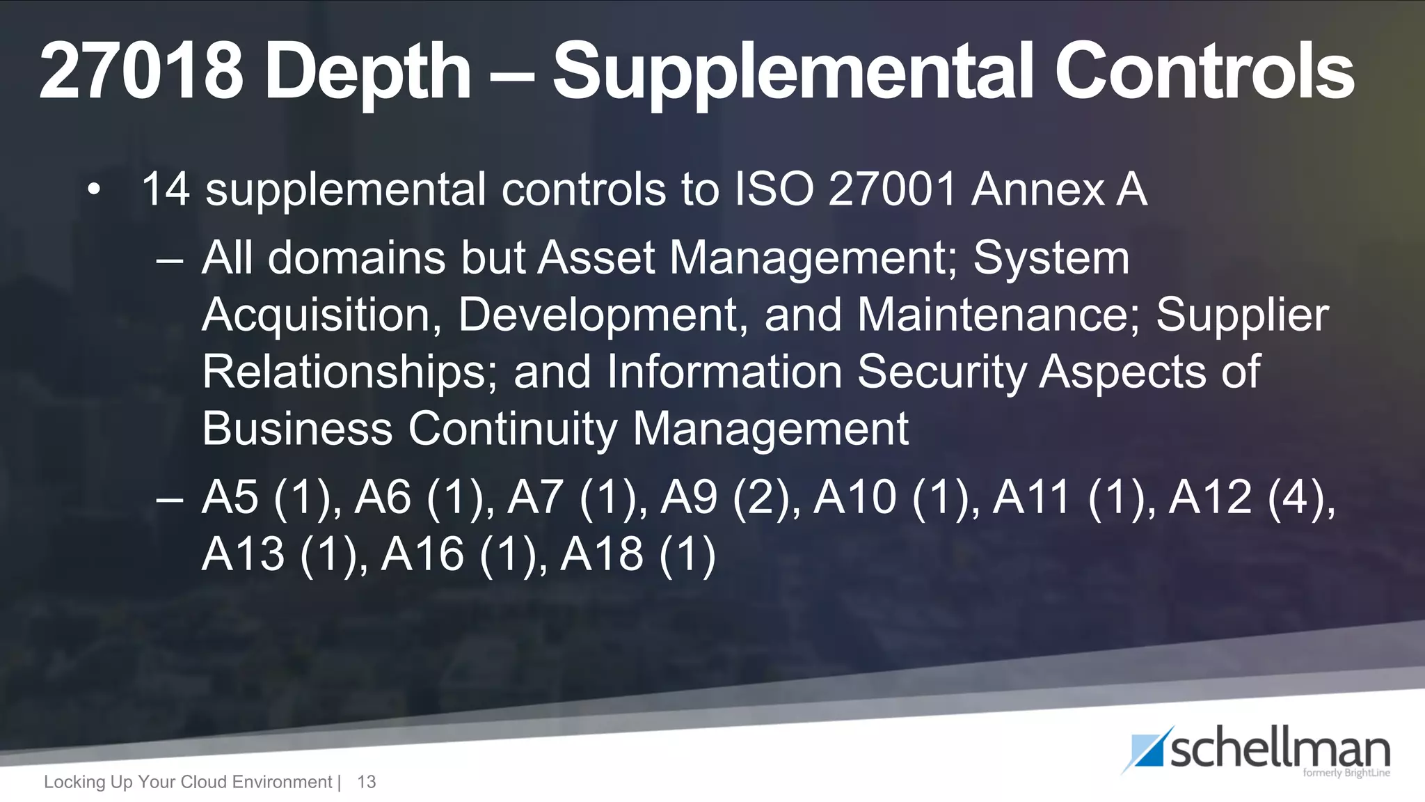 Locking Up Your Cloud Environment | 13
• 14 supplemental controls to ISO 27001 Annex A
– All domains but Asset Management; System
Acquisition, Development, and Maintenance; Supplier
Relationships; and Information Security Aspects of
Business Continuity Management
– A5 (1), A6 (1), A7 (1), A9 (2), A10 (1), A11 (1), A12 (4),
A13 (1), A16 (1), A18 (1)
27018 Depth – Supplemental Controls
 