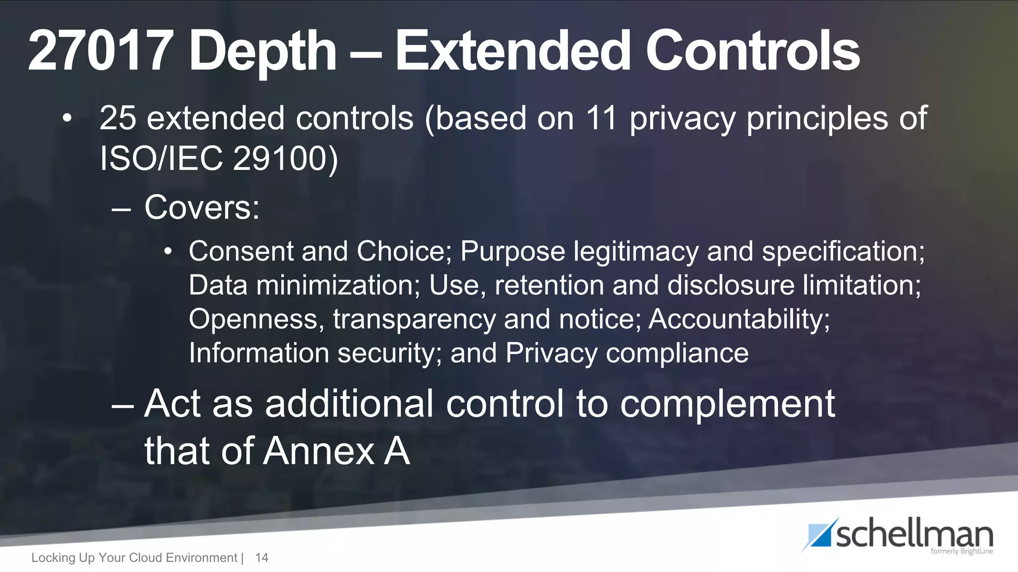 Locking Up Your Cloud Environment | 14
• 25 extended controls (based on 11 privacy principles of
ISO/IEC 29100)
– Covers:
• Consent and Choice; Purpose legitimacy and specification;
Data minimization; Use, retention and disclosure limitation;
Openness, transparency and notice; Accountability;
Information security; and Privacy compliance
– Act as additional control to complement
that of Annex A
27017 Depth – Extended Controls
 