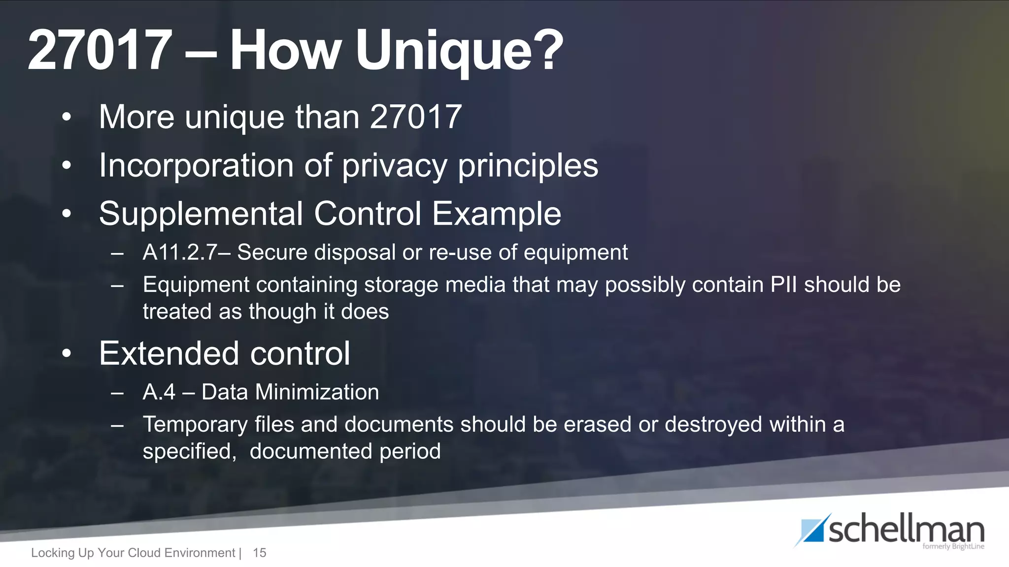 Locking Up Your Cloud Environment | 15
• More unique than 27017
• Incorporation of privacy principles
• Supplemental Control Example
– A11.2.7– Secure disposal or re-use of equipment
– Equipment containing storage media that may possibly contain PII should be
treated as though it does
• Extended control
– A.4 – Data Minimization
– Temporary files and documents should be erased or destroyed within a
specified, documented period
27017 – How Unique?
 