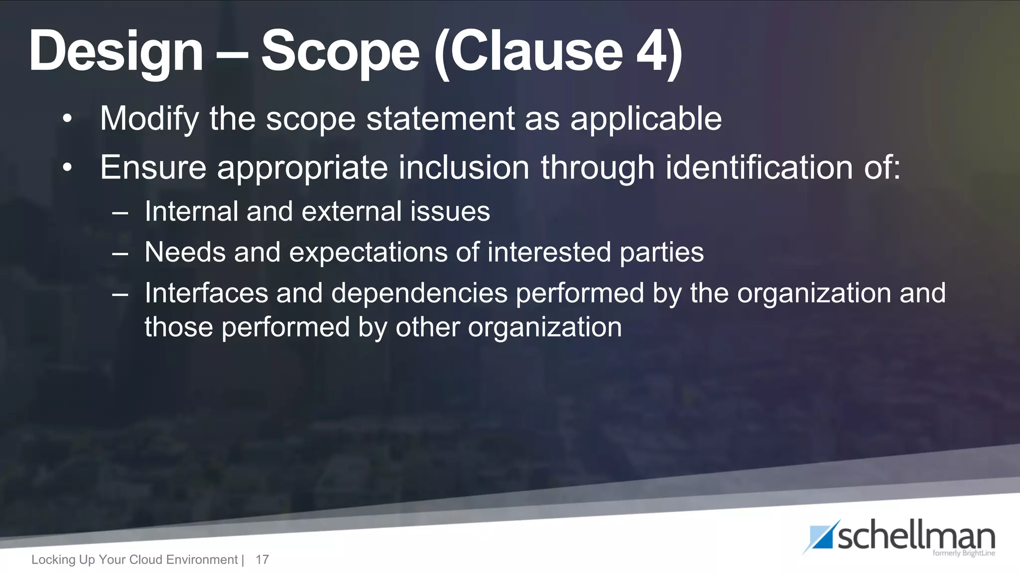 Locking Up Your Cloud Environment | 17
• Modify the scope statement as applicable
• Ensure appropriate inclusion through identification of:
– Internal and external issues
– Needs and expectations of interested parties
– Interfaces and dependencies performed by the organization and
those performed by other organization
Design – Scope (Clause 4)
 