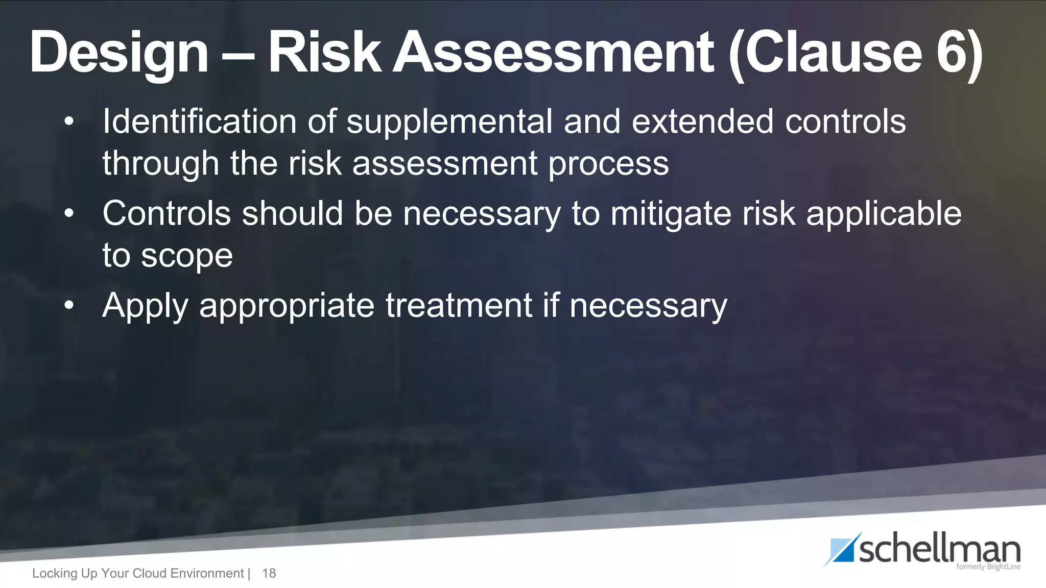 Locking Up Your Cloud Environment | 18
• Identification of supplemental and extended controls
through the risk assessment process
• Controls should be necessary to mitigate risk applicable
to scope
• Apply appropriate treatment if necessary
Design – Risk Assessment (Clause 6)
 