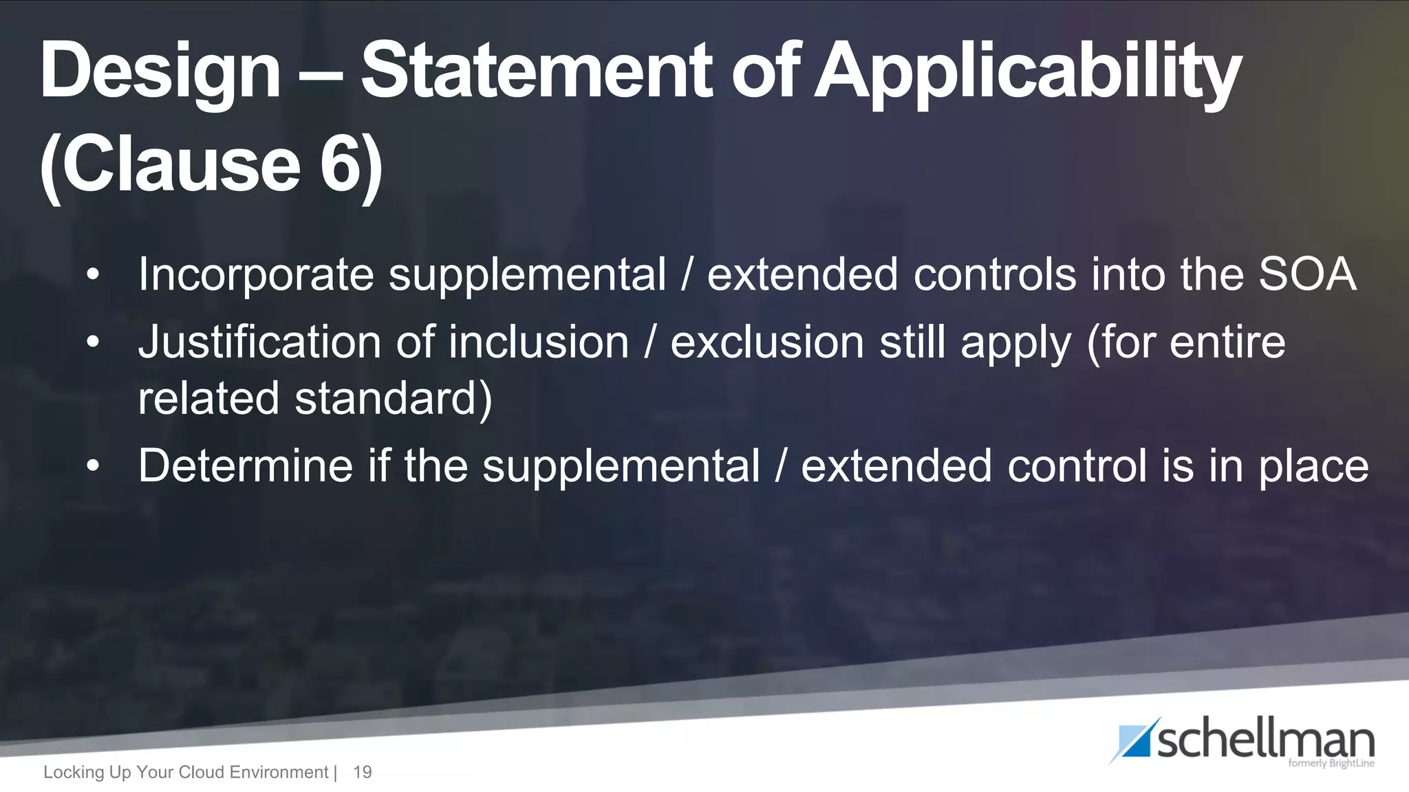 Locking Up Your Cloud Environment | 19
• Incorporate supplemental / extended controls into the SOA
• Justification of inclusion / exclusion still apply (for entire
related standard)
• Determine if the supplemental / extended control is in place
Design – Statement of Applicability
(Clause 6)
 
