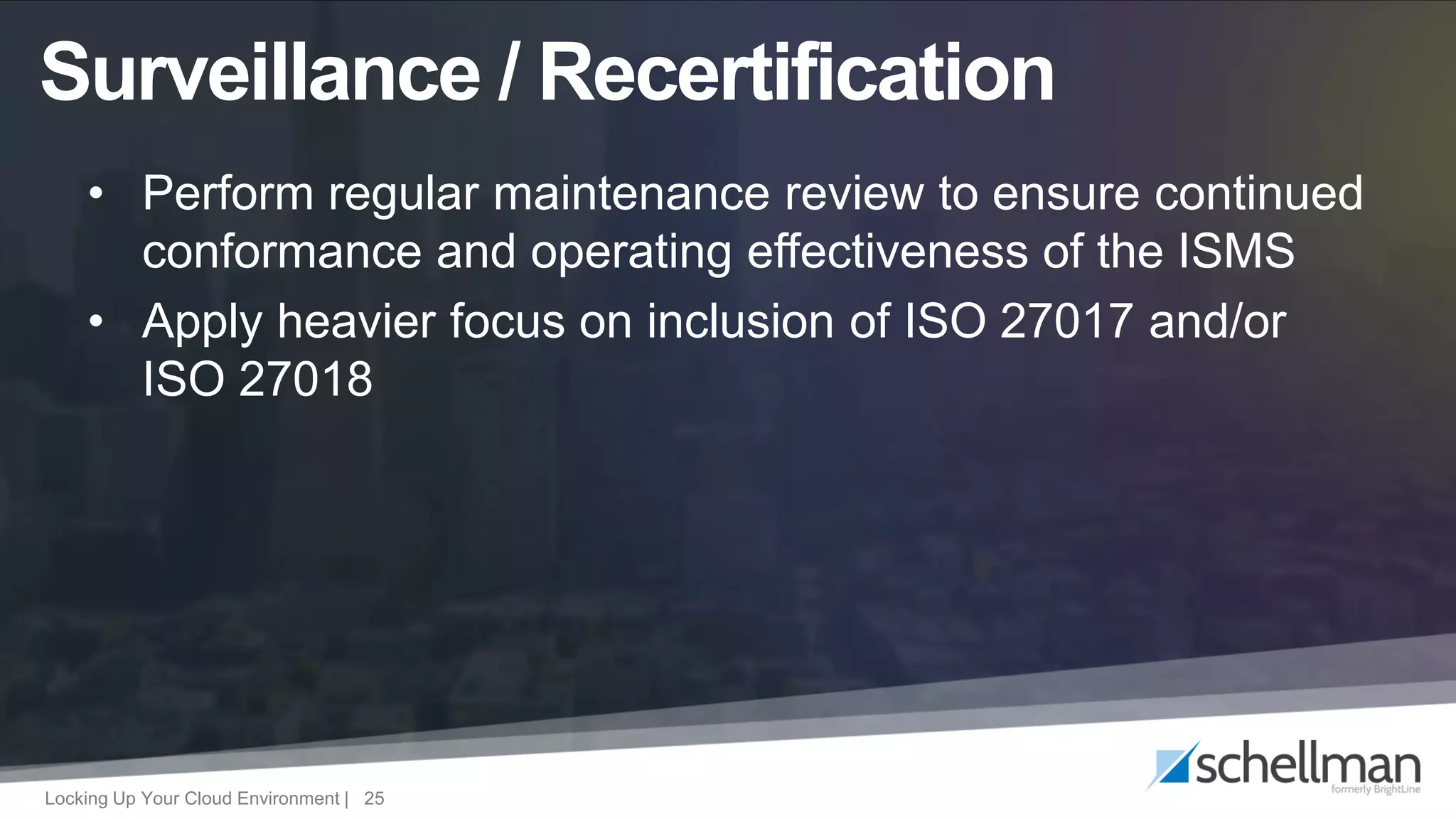 Locking Up Your Cloud Environment | 25
• Perform regular maintenance review to ensure continued
conformance and operating effectiveness of the ISMS
• Apply heavier focus on inclusion of ISO 27017 and/or
ISO 27018
Surveillance / Recertification
 