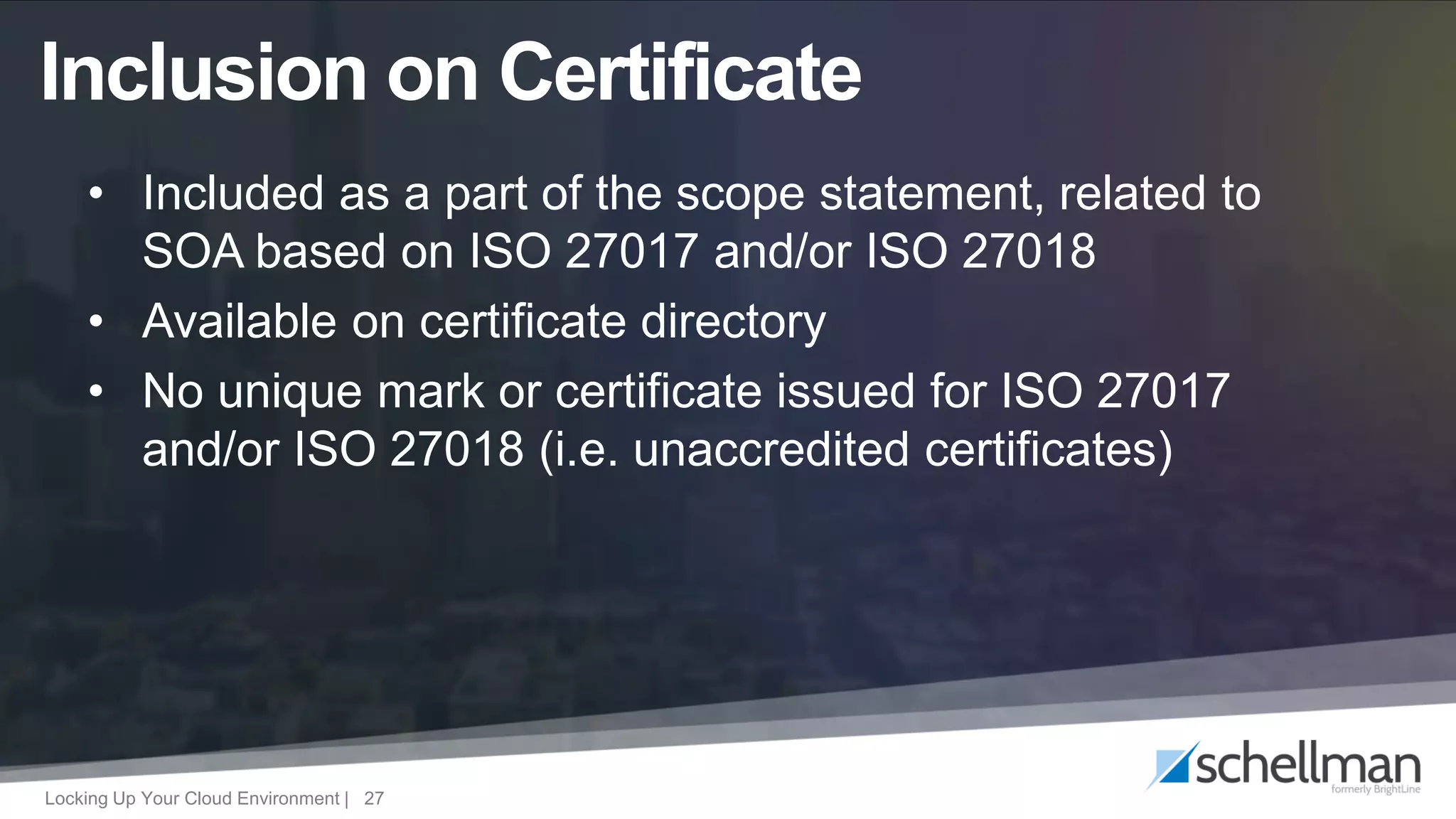 Locking Up Your Cloud Environment | 27
• Included as a part of the scope statement, related to
SOA based on ISO 27017 and/or ISO 27018
• Available on certificate directory
• No unique mark or certificate issued for ISO 27017
and/or ISO 27018 (i.e. unaccredited certificates)
Inclusion on Certificate
 