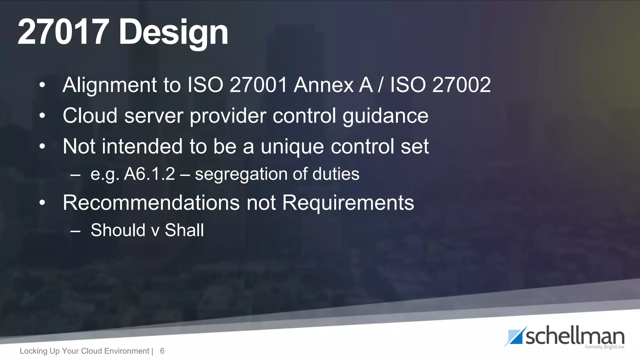 Locking Up Your Cloud Environment | 6
• Alignment to ISO 27001 Annex A / ISO 27002
• Cloud server provider control guidance
• Not intended to be a unique control set
– e.g. A6.1.2 – segregation of duties
• Recommendations not Requirements
– Should v Shall
27017 Design
 