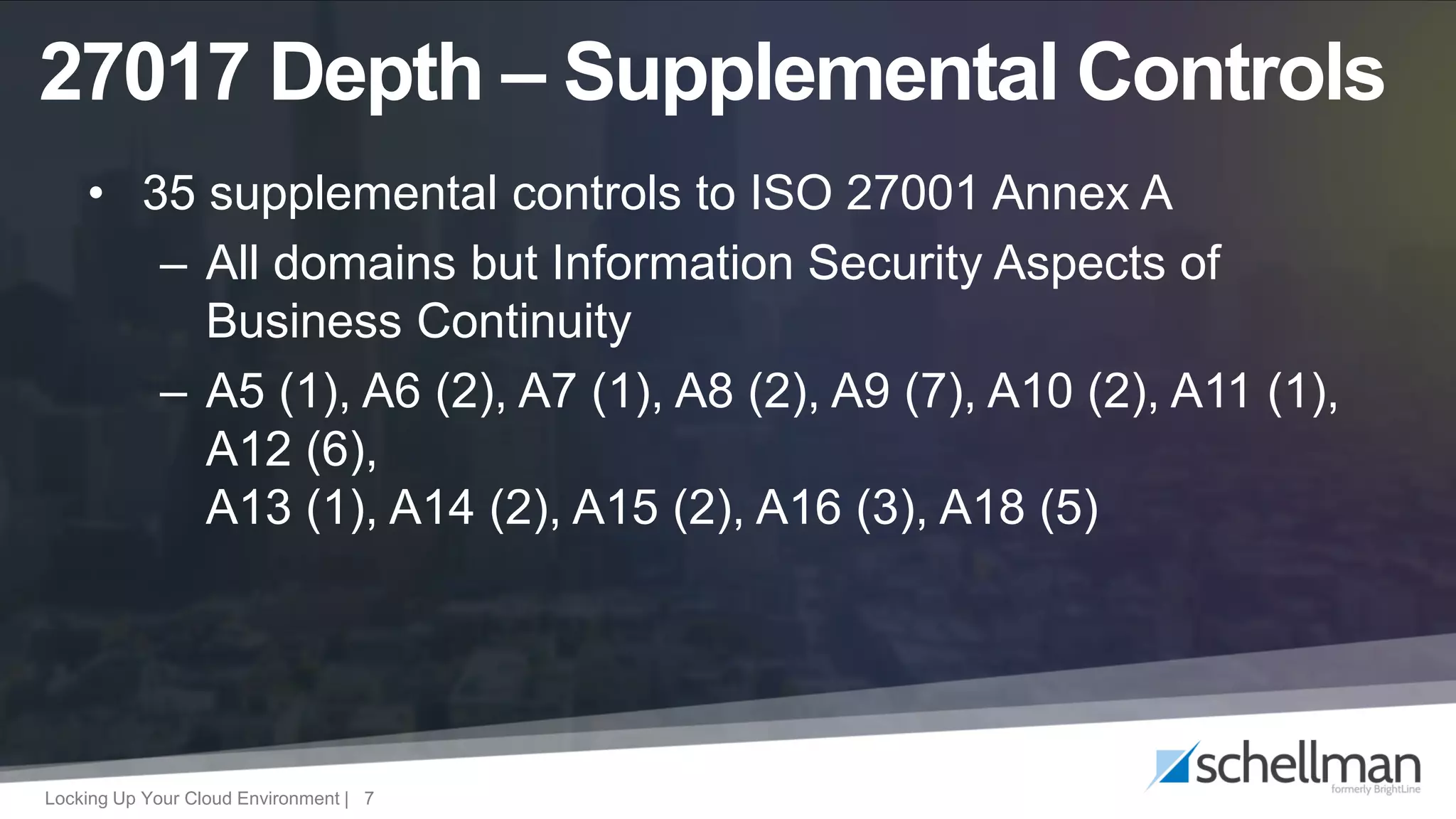 Locking Up Your Cloud Environment | 7
• 35 supplemental controls to ISO 27001 Annex A
– All domains but Information Security Aspects of
Business Continuity
– A5 (1), A6 (2), A7 (1), A8 (2), A9 (7), A10 (2), A11 (1),
A12 (6),
A13 (1), A14 (2), A15 (2), A16 (3), A18 (5)
27017 Depth – Supplemental Controls
 