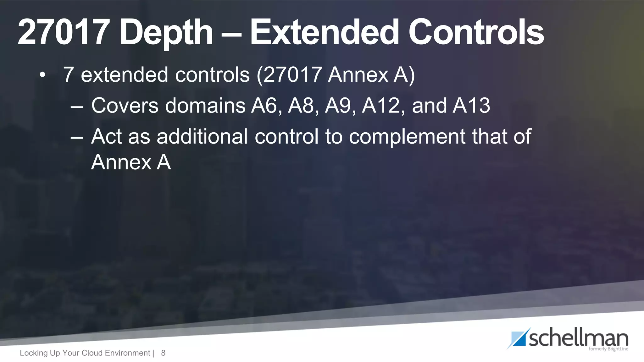 Locking Up Your Cloud Environment | 8
• 7 extended controls (27017 Annex A)
– Covers domains A6, A8, A9, A12, and A13
– Act as additional control to complement that of
Annex A
27017 Depth – Extended Controls
 