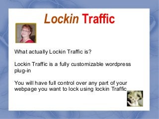 Lockin Traffic
What actually Lockin Traffic is?
Lockin Traffic is a fully customizable wordpress
plug-in
You will have full control over any part of your
webpage you want to lock using lockin Traffic
 