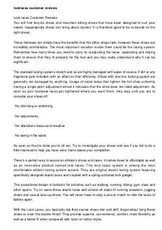 locklaces customer reviews
Lock laces Customer Reviews
You will find bicycle shoes and mountain biking shoes that have been designed to suit your
needs. Inappropriate shoes can bring about injuries. It is therefore good to be to decide on the
right shoes.
These footwear not simply have the benefits that this other shoes lack, however these shoes are
incredibly comfortable. The most important variation inside them could be the lacing system.
Remember how many times you need to carry on readjusting the laces, separating and retying
them to ensure that they fit properly for the feet and you may really understand why it can be
significant.
The standard lacing systems stretch and so are highly damaged with water of course, if dirt or any
fragments gets included, with an effect on their efficiency. Shoes with one line, locking system are
generally not damaged by anything. Usage of metal laces that tighten the full shoe uniformly
having a single point adjustment wheel it indicates that the shoe does not need adjustment. As
soon as your footwear laces get tightened where you want them, they stay until you are to
consider your shoes off.
· No shrinking or stretching,
· No adjustments,
· No alterations because of weather
· No being in the water.
As soon as they're done you're all set. Try to investigate your shoes and see if you fail to do a
little improved to help you have extra frame above your completion.
There's a perfect way to secure an athlete's shoes and laces. It comes down to affordable as well
as an innovative product named lock laces. This lock laces system is among the most
comfortable athletic lacing system around. They are original elastic lacing system featuring
specifically designed elastic laces and coupled with a spring-activated lock gadget.
This exceptional design is fantastic for activities such as walking, running, biking, gym class and
other sports. Try on some these elastic laces with almost all styles of running sneakers, jogging
shoes and casual lace-up shoes. You will never have to stop a soccer match to retie the laces of
babies again.
With the Lock Laces, you basically slip their soccer shoes don and doff, forget about tying these
shoes or even the double Knots! They provide superior, convenience, comfort, more flexibility as
well as a better fit when compared with nylon or cotton styles.

 