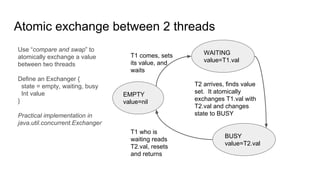 Atomic exchange between 2 threads
EMPTY
value=nil
WAITING
value=T1.val
BUSY
value=T2.val
T1 comes, sets
its value, and
waits
T2 arrives, finds value
set. It atomically
exchanges T1.val with
T2.val and changes
state to BUSY
T1 who is
waiting reads
T2.val, resets
and returns
Use “compare and swap” to
atomically exchange a value
between two threads
Define an Exchanger {
state = empty, waiting, busy
Int value
}
Practical implementation in
java.util.concurrent.Exchanger
 