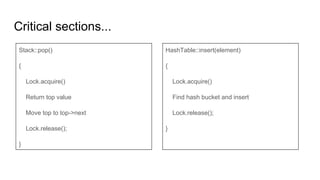 Critical sections...
Stack::pop()
{
Lock.acquire()
Return top value
Move top to top->next
Lock.release();
}
HashTable::insert(element)
{
Lock.acquire()
Find hash bucket and insert
Lock.release();
}
 