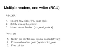 Multiple readers, one writer (RCU)
READER
1. Record new reader (rcu_read_lock)
2. Safely access the pointer
3. Inform reader finished (rcu_read_unlock)
WRITER
1. Switch the pointer (rcu_assign_pointer(ptr,val))
2. Ensure all readers gone (synchronize_rcu)
3. Free pointer
 