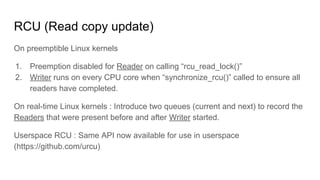 RCU (Read copy update)
On preemptible Linux kernels
1. Preemption disabled for Reader on calling “rcu_read_lock()”
2. Writer runs on every CPU core when “synchronize_rcu()” called to ensure all
readers have completed.
On real-time Linux kernels : Introduce two queues (current and next) to record the
Readers that were present before and after Writer started.
Userspace RCU : Same API now available for use in userspace
(https://github.com/urcu)
 