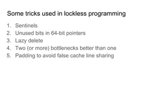 Some tricks used in lockless programming
1. Sentinels
2. Unused bits in 64-bit pointers
3. Lazy delete
4. Two (or more) bottlenecks better than one
5. Padding to avoid false cache line sharing
 