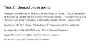Trick 2 : Unused bits in pointer
Addresses on Intel x86-64 and ARM64 are limited to 48 bits. The unused higher
16 bits can be used to store a “marker” with every pointer. This allows you to use
“compare-and-swap” instruction to atomically change “pointer + custom info”
Facebook Folly C++ library : PackedSyncPtr, DiscriminatedPtr exploits this.
Java has AtomicMarkableReference, AtomicStampedReference.
Caveat : The number of unused bits may shrink with newer processors.
Intel also has “Cmpxcng16B” to manipulate 128 bit values.
 