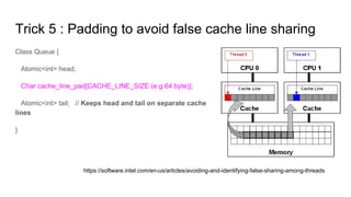 Trick 5 : Padding to avoid false cache line sharing
Class Queue {
Atomic<int> head;
Char cache_line_pad[CACHE_LINE_SIZE (e.g.64 byte)];
Atomic<int> tail; // Keeps head and tail on separate cache
lines
}
https://software.intel.com/en-us/articles/avoiding-and-identifying-false-sharing-among-threads
 