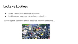Locks vs Lockless
● Locks can increase context switches
● Lockless can increase cache line contention
Which option performs better depends on several factors...
 