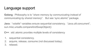Language support
Golang : Philosophy is to “share memory by communicating instead of
communicating by shared memory”. But see ‘sync.atomic” package.
Java : “volatile” variables ensure sequential consistency. “Java.util.concurrent”,
sun.misc.unsafe.compareAndSwapObject()
C++ : std::atomic provides multiple levels of consistency
1. sequential consistency.
2. acquire, release, consume (not discussed today).
3. relaxed.
 