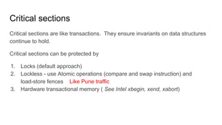 Critical sections
Critical sections are like transactions. They ensure invariants on data structures
continue to hold.
Critical sections can be protected by
1. Locks (default approach)
2. Lockless - use Atomic operations (compare and swap instruction) and
load-store fences
3. Hardware transactional memory ( See Intel xbegin, xend, xabort)
Like Pune traffic
 