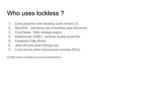 Who uses lockless ?
1. Early adopters were desktop audio drivers [1]
2. MemSQL : pervasive use of lockfree data structures
3. Couchbase : Nitro storage engine
4. DataDomain (EMC) : lockfree doubly linked list
5. Facebook Folly library
6. Java.util.concurrent (Doug Lea)
7. Linux kernel (other mechanisms besides RCU)
[1] http://www.rossbencina.com/code/lockfree
 