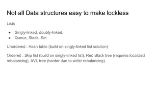 Not all Data structures easy to make lockless
Lists
● Singly-linked, doubly-linked.
● Queue, Stack, Set
Unordered : Hash table (build on singly-linked list solution)
Ordered : Skip list (build on singly-linked list), Red Black tree (requires localized
rebalancing), AVL tree (harder due to wider rebalancing).
 
