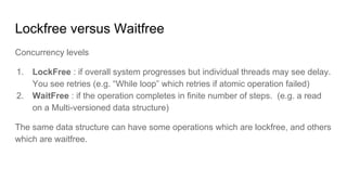Lockfree versus Waitfree
Concurrency levels
1. LockFree : if overall system progresses but individual threads may see delay.
You see retries (e.g. “While loop” which retries if atomic operation failed)
2. WaitFree : if the operation completes in finite number of steps. (e.g. a read
on a Multi-versioned data structure)
The same data structure can have some operations which are lockfree, and others
which are waitfree.
 