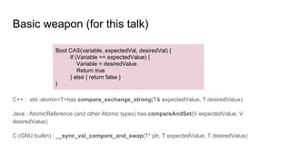 Basic weapon (for this talk)
C++ : std::atomic<T>has compare_exchange_strong(T& expectedValue, T desiredValue)
Java : AtomicReference (and other Atomic types) has compareAndSet(V expectedValue, V
desiredValue)
C (GNU builtin) : __sync_val_compare_and_swap(T* ptr, T expectedValue, T desiredValue)
Bool CAS(variable, expectedVal, desiredVal) {
If (Variable == expectedValue) {
Variable = desiredValue
Return true
} else { return false }
}
 