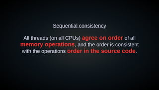 Sequential consistency
All threads (on all CPUs) agree on order of all
memory operations, and the order is consistent
with the operations order in the source code.
 