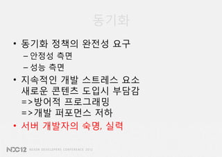 동기화
• 동기화 정책의 완전성 요구
 – 안정성 측면
 – 성능 측면
• 지속적인 개발 스트레스 요소
  새로운 콘텐츠 도입시 부담감
  =>방어적 프로그래밍
  =>개발 퍼포먼스 저하
• 서버 개발자의 숙명, 실력
 