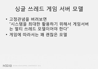 싱글 쓰레드 게임 서버 모델
• 고정관념을 버려보면
  “시스템을 최대한 활용하기 위해서 게임서버
  는 멀티 쓰레드 모델이어야 한다”
• 게임에 따라서는 꽤 괜찮은 모델
 