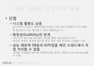 싱글 쓰레드 게임 서버 모델
• 단점
 – 시스템 활용도 낮음
  동시처리가 안되기 때문에 멀티쓰레드 서버 대비 처리량이 적기 때문
  에 응답성이 다소 떨어질 수 있다 (latency↑)
 – 확장성(Scalibility)의 한계
  CPU 코어 증가 등 하드웨어 개선을 통한 성능 향상은 미비
  하지만 게임의 성격과 맞다면 여러 개의 서버 프로세스 실행은 가능
 – 성능 때문에 DB등의 IO작업을 메인 쓰레드에서 직
   접 처리할 수 없음
  서버를 기능별로 분산(예 DB쿼리서버) 운영 / 비동기 (non-blocking)함
  수 사용
 