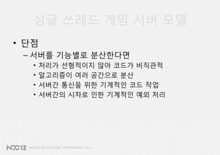 싱글 쓰레드 게임 서버 모델
• 단점
 – 서버를 기능별로 분산한다면
   •   처리가 선형적이지 않아 코드가 비직관적
   •   알고리즘이 여러 공간으로 분산
   •   서버간 통신을 위한 기계적인 코드 작업
   •   서버간의 시차로 인한 기계적인 예외 처리
 