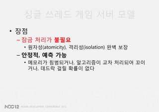 싱글 쓰레드 게임 서버 모델
• 장점
 – 잠금 처리가 불필요
   • 원자성(atomicity), 격리성(isolation) 완벽 보장
 – 안정적, 예측 가능
   • 메모리가 침범되거나, 알고리즘이 교차 처리되어 꼬이
     거나, 데드락 걸릴 확률이 없다
 