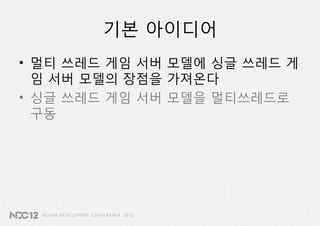 기본 아이디어
• 멀티 쓰레드 게임 서버 모델에 싱글 쓰레드 게
  임 서버 모델의 장점을 가져온다
• 싱글 쓰레드 게임 서버 모델을 멀티쓰레드로
  구동
 