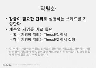 직렬화
• 잠금이 필요한 단위로 실행하는 쓰레드를 지
  정한다
• 캐주얼 게임을 예로 들면
  – 홀수 게임방 처리는 Thread#1 에서
  – 짝수 게임방 처리는 Thread#2 에서 실행

• 주) 여기서 사용하는 직렬화, 선형화는 일반적인 병렬프로그래밍에서 사용
  되는 용어(직렬화-배리어, 선형화-원자화)와는 다른 의미입니다. 오해를 없
  애기 위해 영문 표기 하지 않습니다.
 