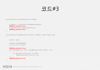 코드#3
void CSession::EnterRoom(int roomid)
{

    m_Sector = m_Server->FindRoom(roomid);
    ENTER(m_Sector->cs);
    m_Sector->list.push_back(this);
    LEAVE(m_Sector->cs);
}

void CSession::UpdatePosition(int roomid, const Vec3& pos)
{

    m_Pos = pos;

    CPacket p(UPDATEPOS)
    p << m_ID << m_Pos;

    ENTER(m_Sector->cs);
    for(unsigned int i=0; i<m_MyRoom->list.size(); i++)
    {
        if (m_Sector->list[i] != this)
            Send(m_Sector->list[i], p);
    }
    LEAVE(m_Sector->cs);
}
 
