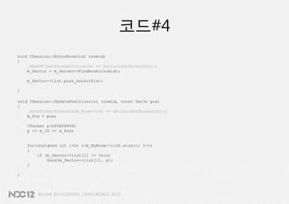 코드#4
void CSession::EnterRoom(int roomid)
{
    _ASSERT(GetThreadID(roomid) == GetCurrentThreadID());
    m_Sector = m_Server->FindRoom(roomid);

    m_Sector->list.push_back(this);

}

void CSession::UpdatePosition(int roomid, const Vec3& pos)
{
    _ASSERT(GetThreadID(m_Room->id) == GetCurrentThreadID());
    m_Pos = pos;

    CPacket p(UPDATEPOS)
    p << m_ID << m_Pos;


    for(unsigned int i=0; i<m_MyRoom->list.size(); i++)
    {
        if (m_Sector->list[i] != this)
            Send(m_Sector->list[i], p);
    }

}
 
