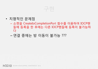 구현
• 치명적인 문제점
 – 소켓을 CreateIoCompletionPort 함수를 이용하여 IOCP핸
   들에 등록을 한 후에는 다른 IOCP핸들에 등록이 불가능하
   다
 – 연결 중에는 방 이동이 불가능 ???
 